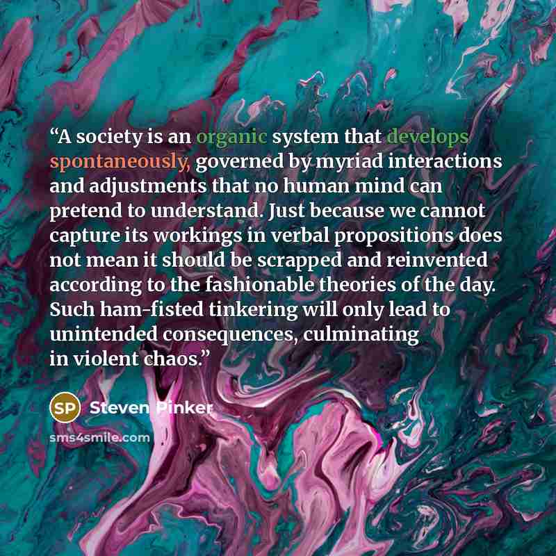 “A society is an organic system that develops spontaneously, governed by myriad interactions and adjustments that no human mind can pretend to understand. Just because we cannot capture its workings in verbal propositions does not mean it should be scrapped and reinvented according to the…” quote by Steven Pinker
