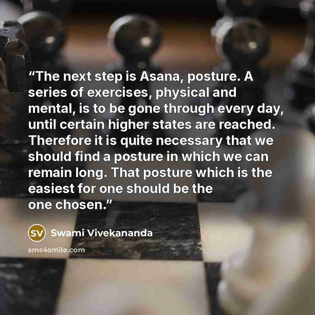 “The next step is Asana, posture. A series of exercises, physical and mental, is to be gone through every day, until certain higher states are reached. Therefore it is quite necessary that we should find a posture in which we can remain long. That posture which is the easiest for one should be the…” quote by Swami Vivekananda