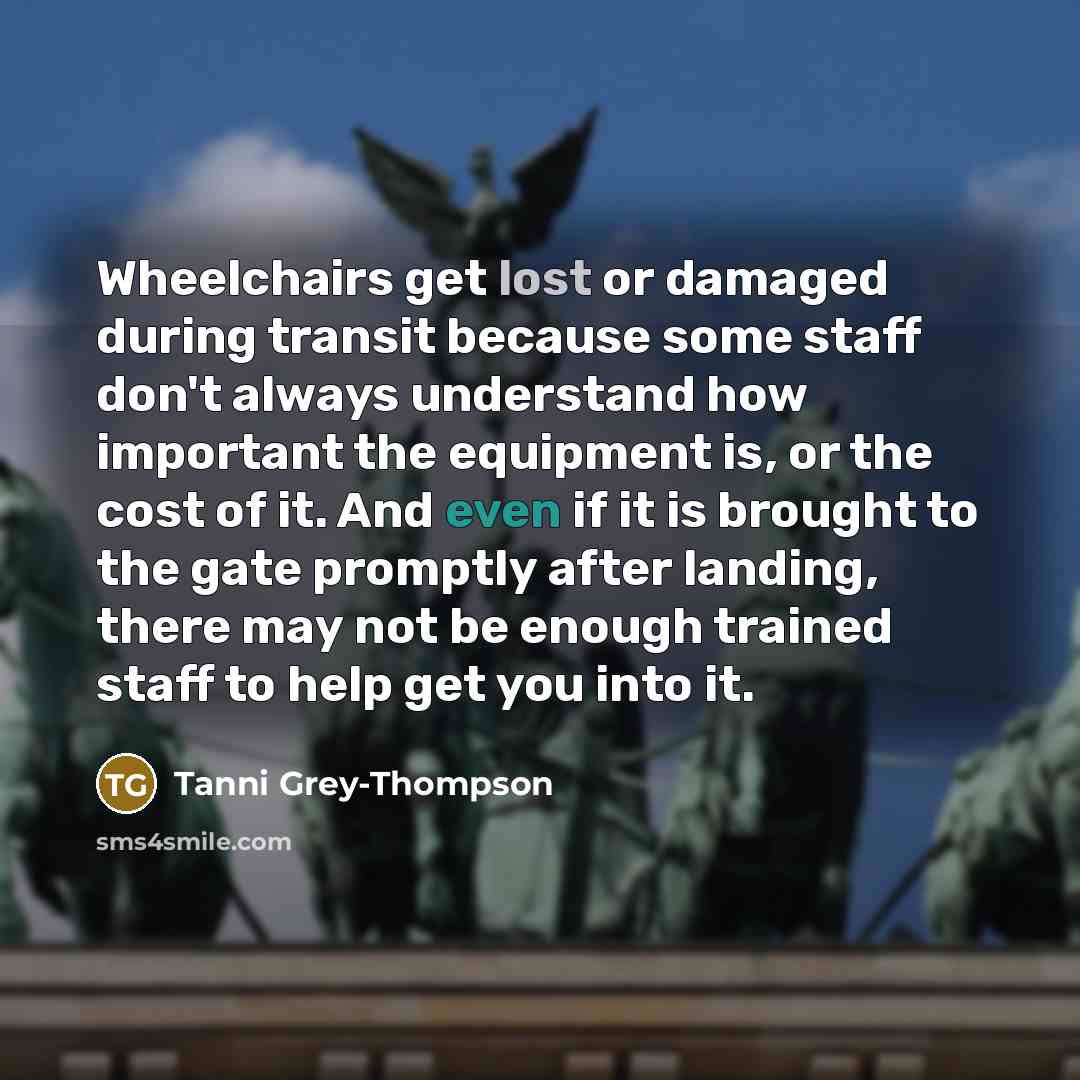 “Wheelchairs get lost or damaged during transit because some staff don't always understand how important the equipment is, or the cost of it. And even if it is brought to the gate promptly after landing, there may not be enough trained staff to help get you into it.” quote by Tanni Grey-Thompson
