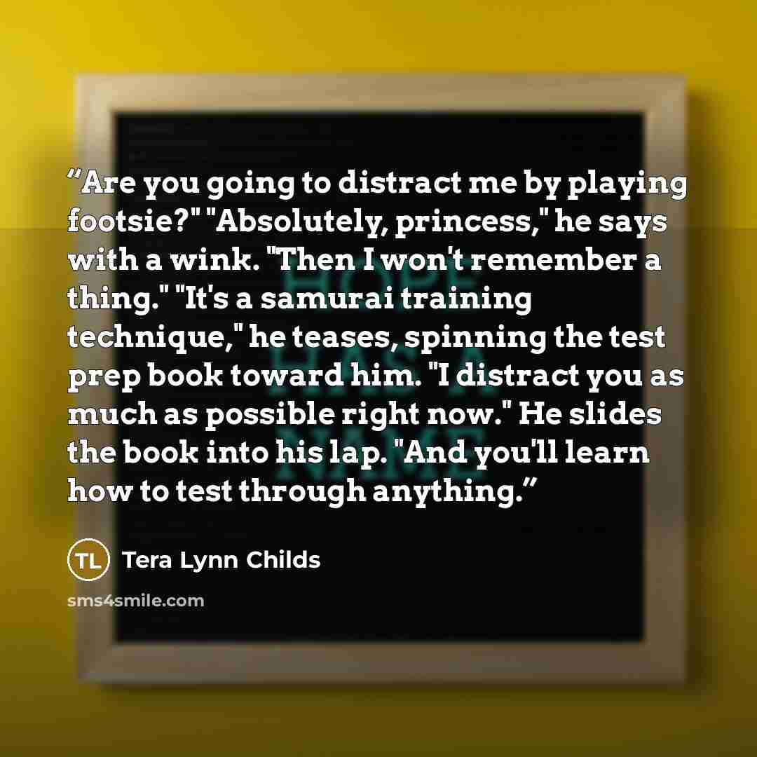 “Are you going to distract me by playing footsie?" "Absolutely, princess," he says with a wink. "Then I won't remember a thing." "It's a samurai training technique," he teases, spinning the test prep book toward him. "I distract you as much as possible right now." He slides the book into his lap…” quote by Tera Lynn Childs