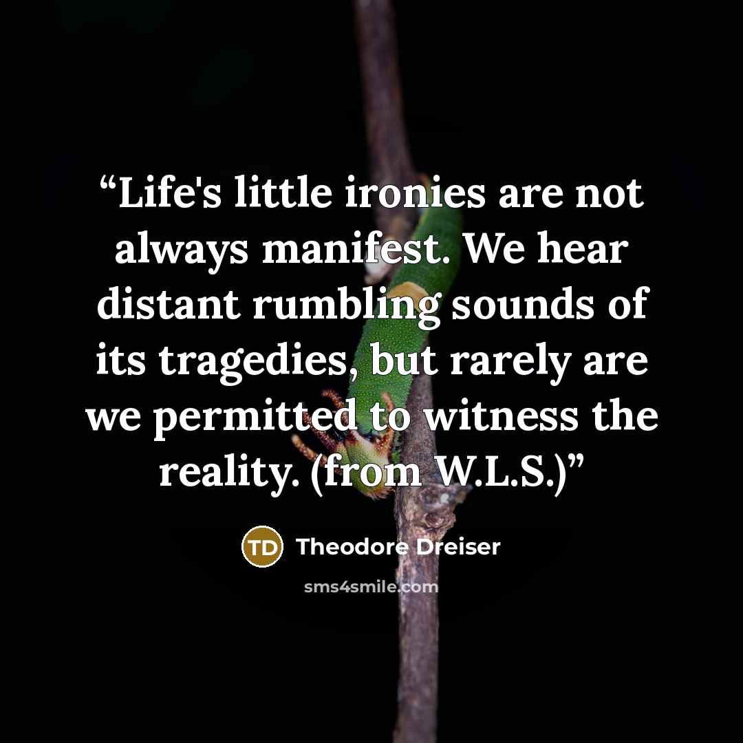“Life's little ironies are not always manifest. We hear distant rumbling sounds of its tragedies, but rarely are we permitted to witness the reality. (from W.L.S.)” quote by Theodore Dreiser