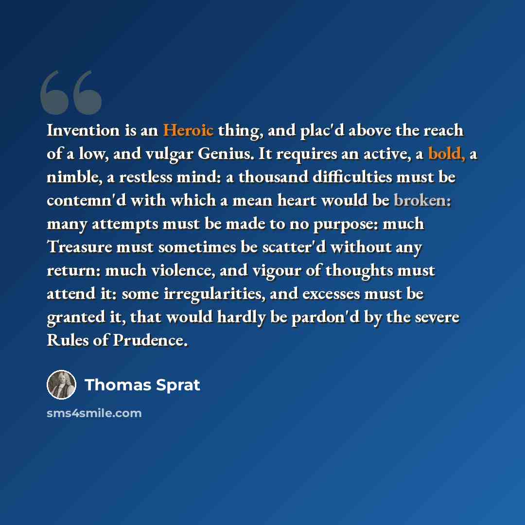 “Invention is an Heroic thing, and plac'd above the reach of a low, and vulgar Genius. It requires an active, a bold, a nimble, a restless mind: a thousand difficulties must be contemn'd with which a mean heart would be broken: many attempts must be made to no purpose: much Treasure must sometimes…” quote by Thomas Sprat