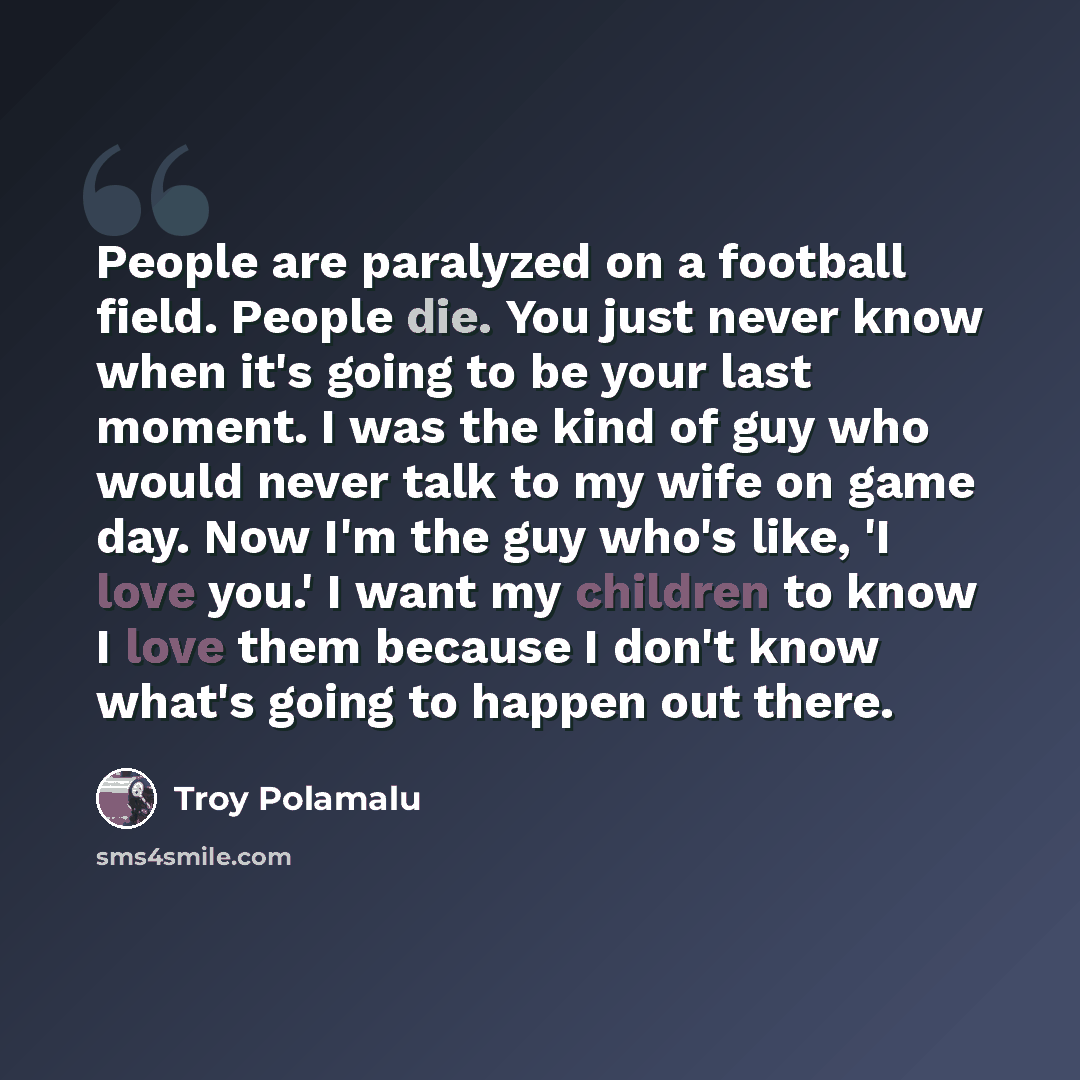 “People are paralyzed on a football field. People die. You just never know when it's going to be your last moment. I was the kind of guy who would never talk to my wife on game day. Now I'm the guy who's like, 'I love you.' I want my children to know I love them because I don't know what's going to…” quote by Troy Polamalu