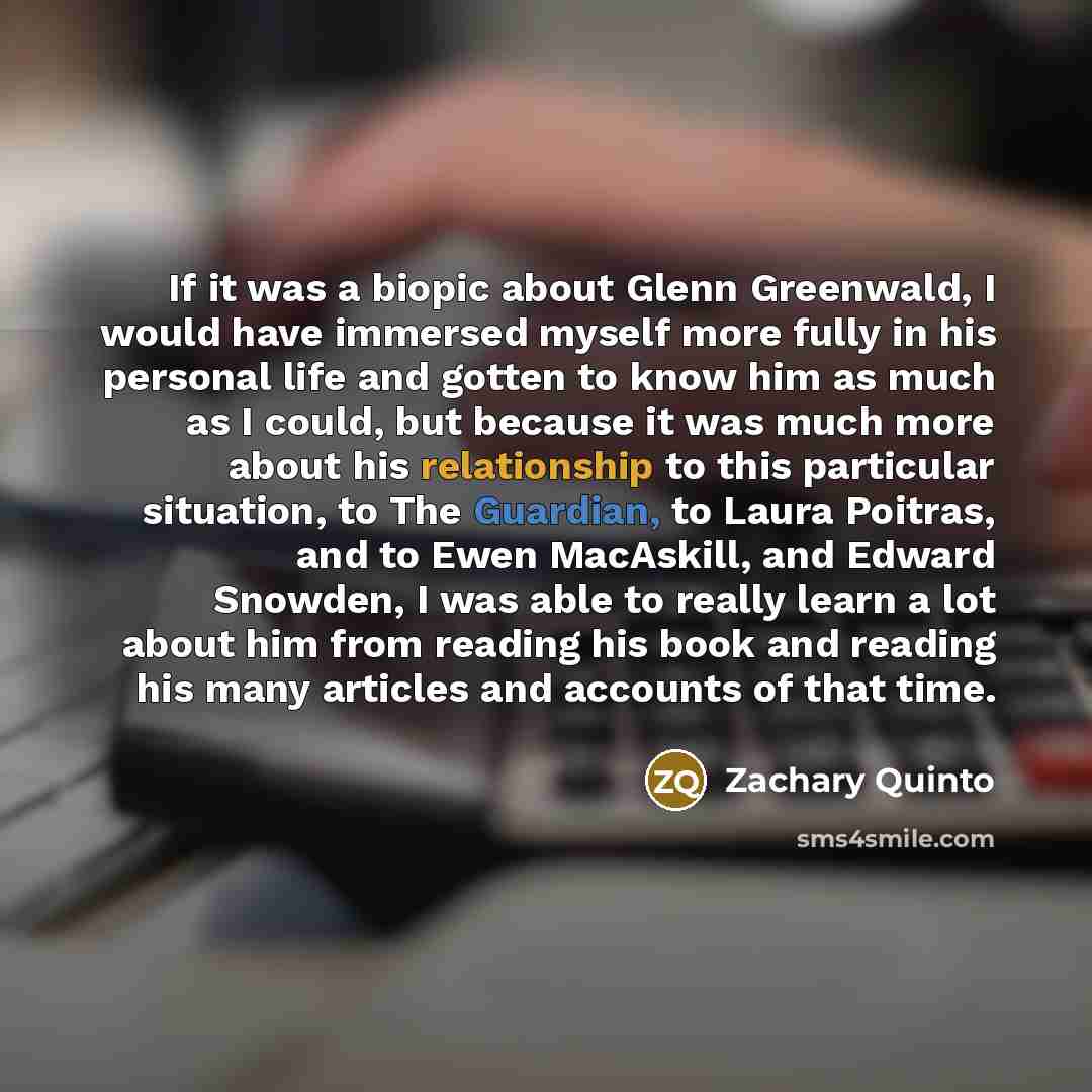 “If it was a biopic about Glenn Greenwald, I would have immersed myself more fully in his personal life and gotten to know him as much as I could, but because it was much more about his relationship to this particular situation, to The Guardian, to Laura Poitras, and to Ewen MacAskill, and Edward…” quote by Zachary Quinto