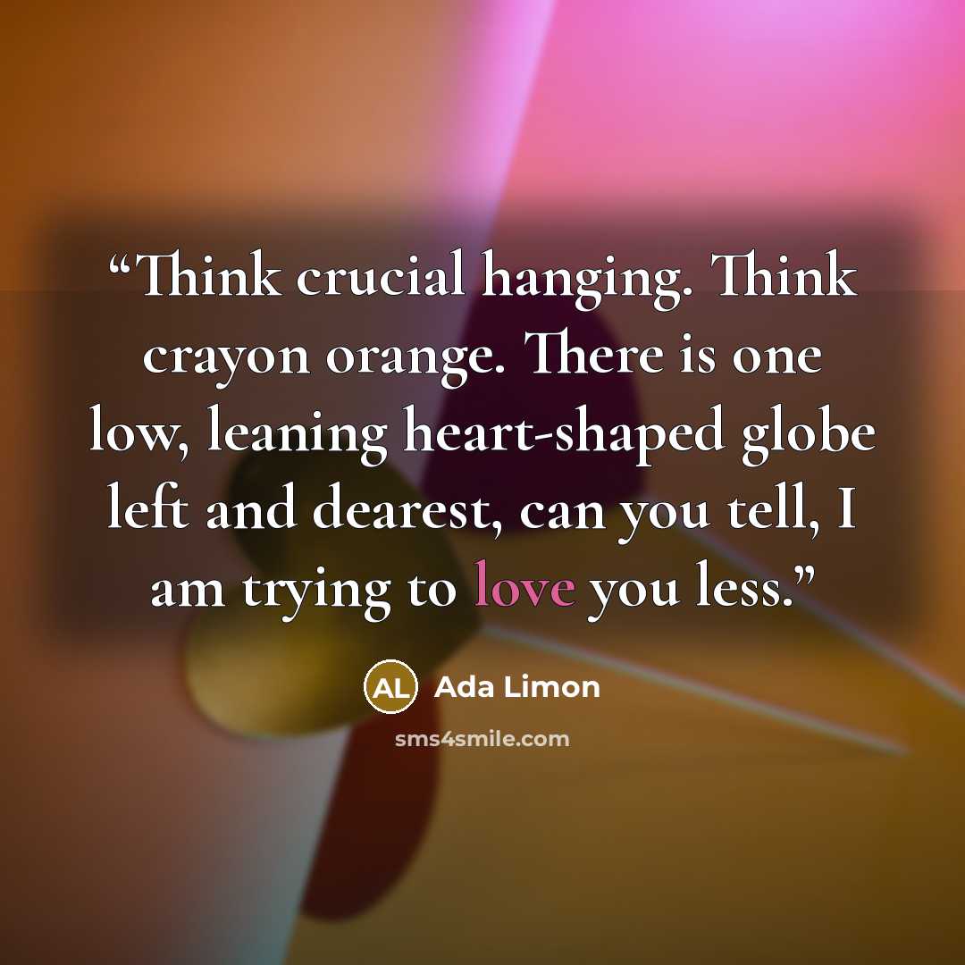 “Think crucial hanging. Think crayon orange. There is one low, leaning heart-shaped globe left and dearest, can you tell, I am trying to love you less.” quote by Ada Limon