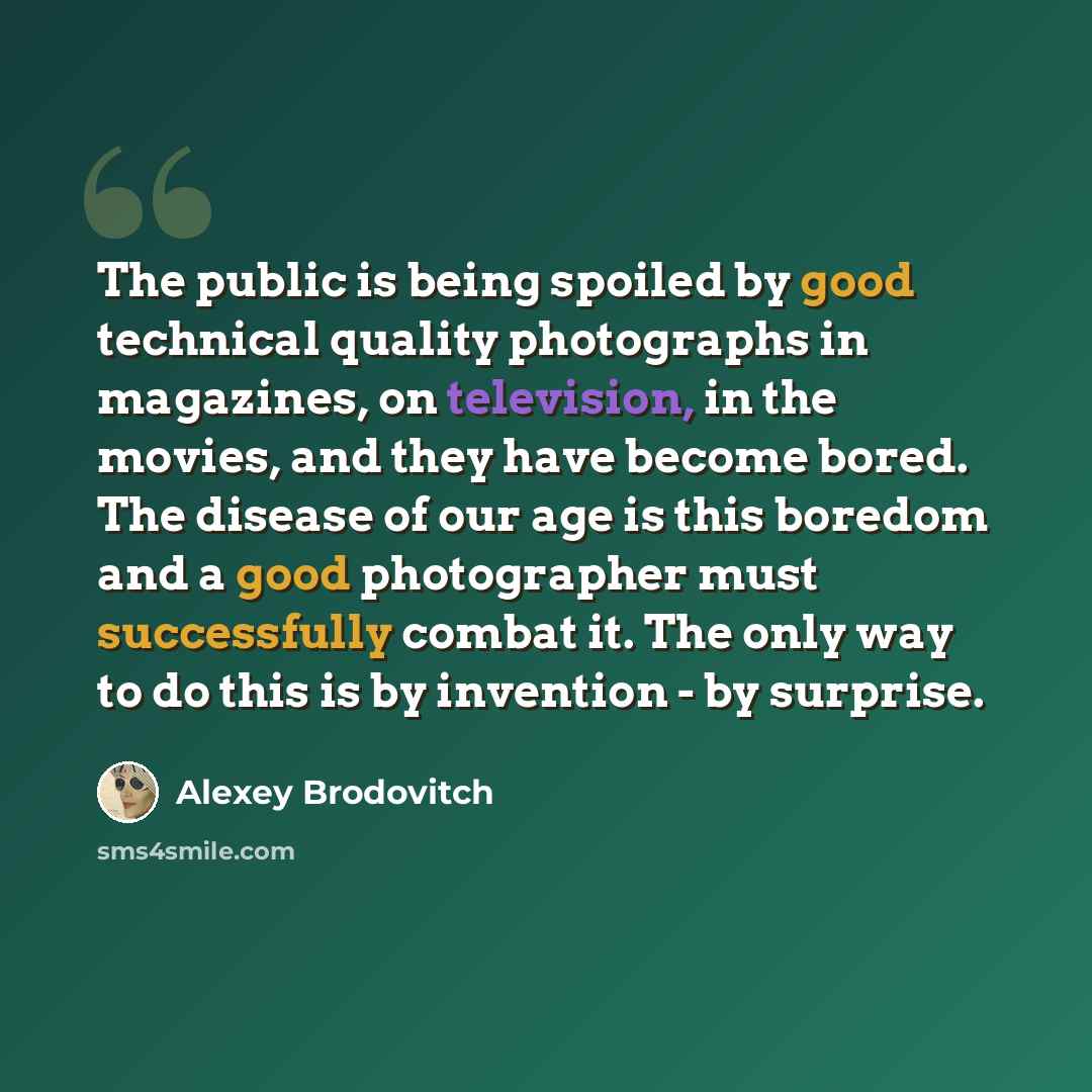 “The public is being spoiled by good technical quality photographs in magazines, on television, in the movies, and they have become bored. The disease of our age is this boredom and a good photographer must successfully combat it. The only way to do this is by invention - by surprise.” quote by Alexey Brodovitch