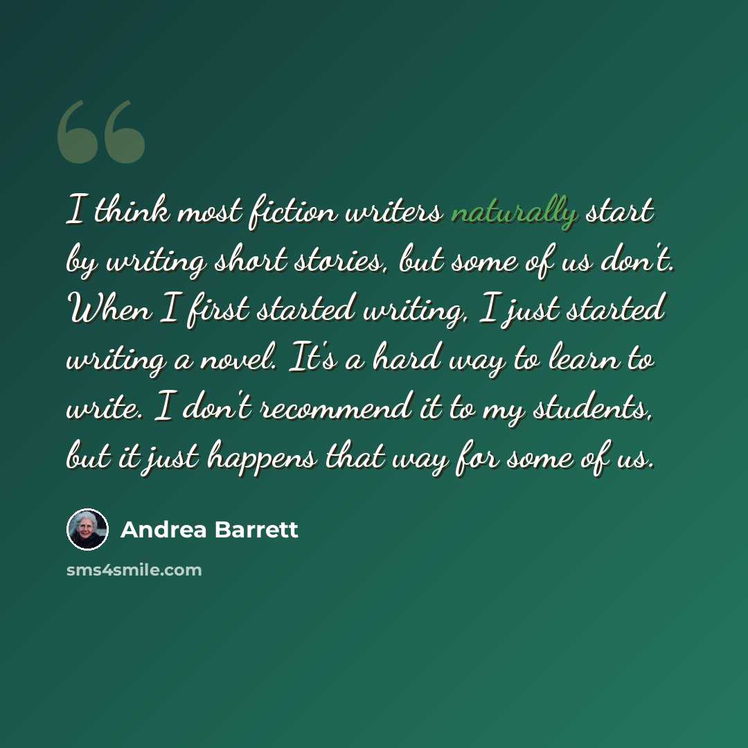 “I think most fiction writers naturally start by writing short stories, but some of us don't. When I first started writing, I just started writing a novel. It's a hard way to learn to write. I don't recommend it to my students, but it just happens that way for some of us.” quote by Andrea Barrett
