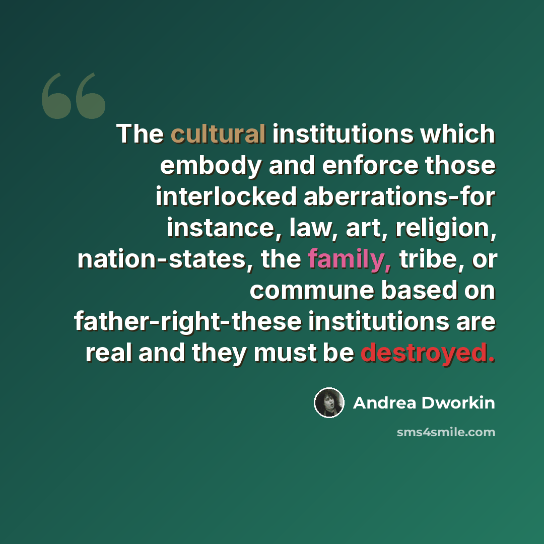 “The cultural institutions which embody and enforce those interlocked aberrations-for instance, law, art, religion, nation-states, the family, tribe, or commune based on father-right-these institutions are real and they must be destroyed.” quote by Andrea Dworkin