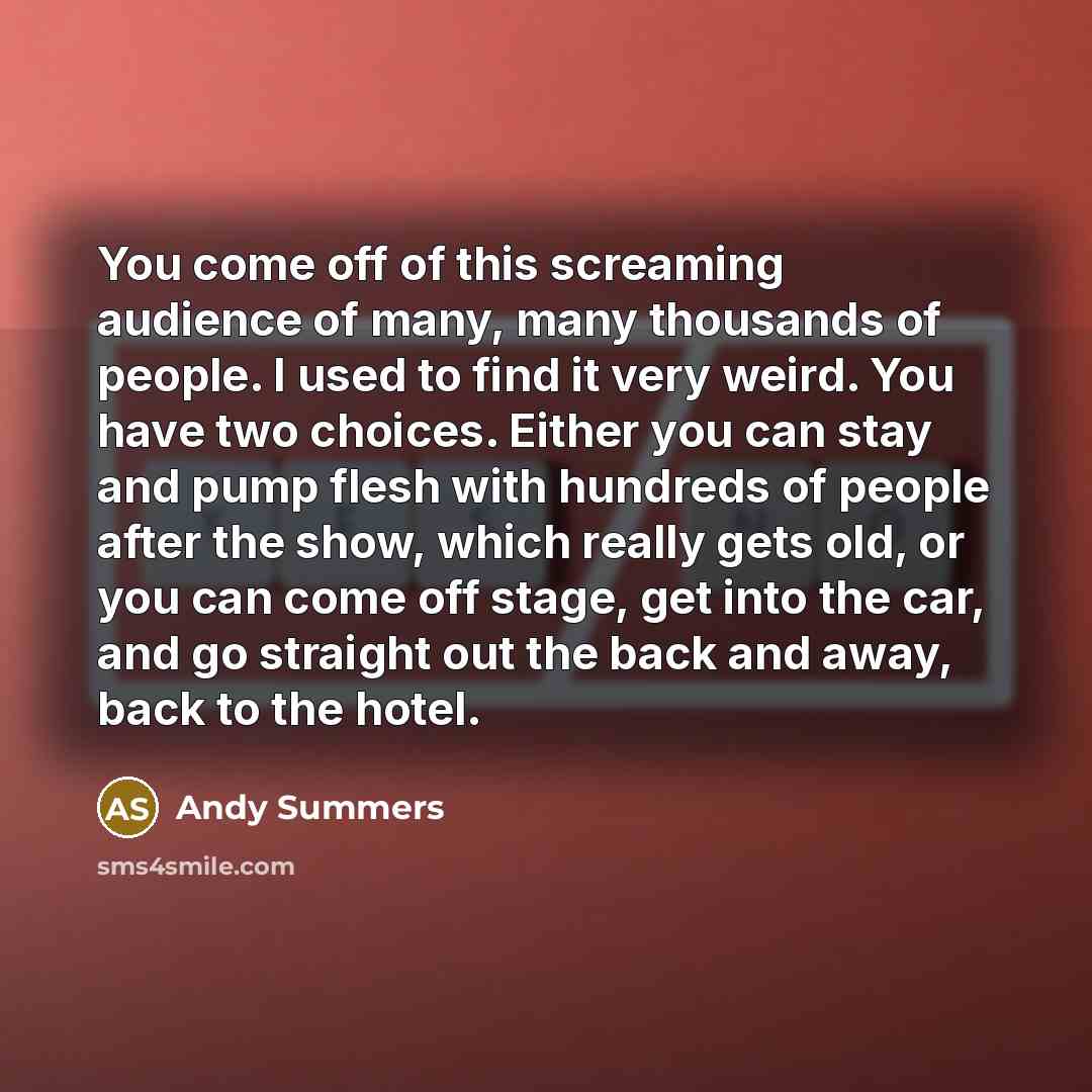 “You come off of this screaming audience of many, many thousands of people. I used to find it very weird. You have two choices. Either you can stay and pump flesh with hundreds of people after the show, which really gets old, or you can come off stage, get into the car, and go straight out the back…” quote by Andy Summers