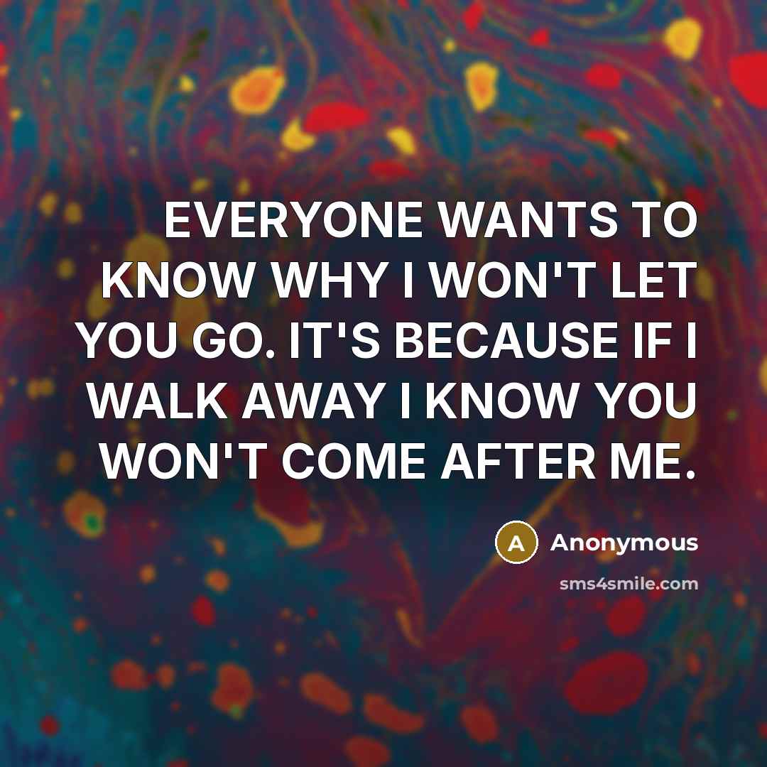 “EVERYONE WANTS TO KNOW WHY I WON'T LET YOU GO. IT'S BECAUSE IF I WALK AWAY I KNOW YOU WON'T COME AFTER ME.” quote by Anonymous