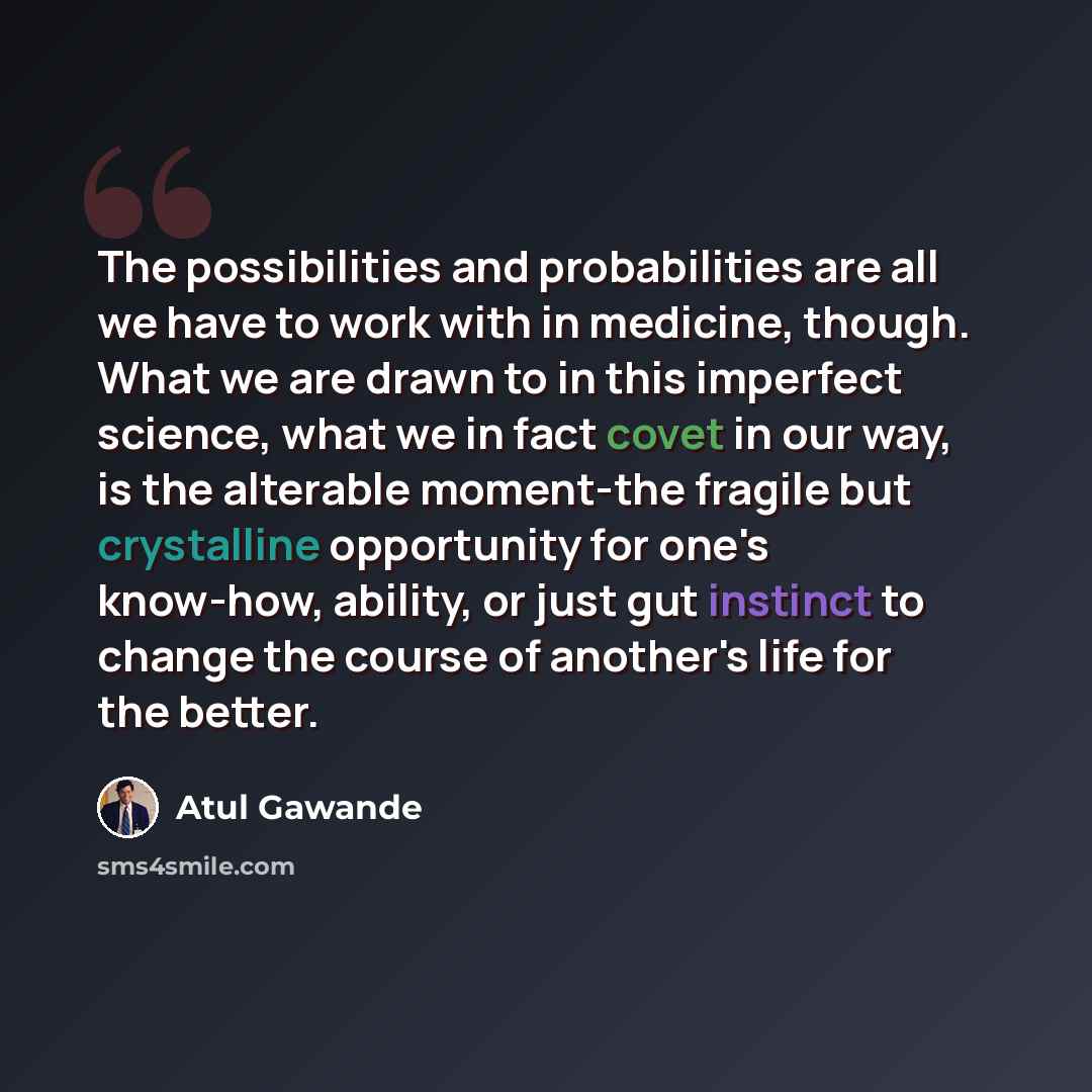 “The possibilities and probabilities are all we have to work with in medicine, though. What we are drawn to in this imperfect science, what we in fact covet in our way, is the alterable moment-the fragile but crystalline opportunity for one's know-how, ability, or just gut instinct to change the…” quote by Atul Gawande