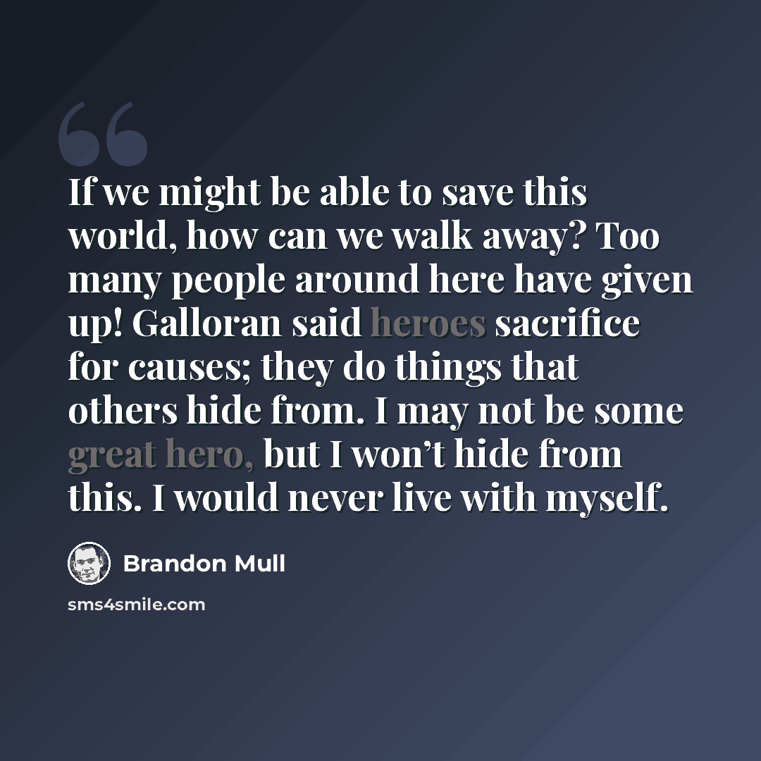 “If we might be able to save this world, how can we walk away? Too many people around here have given up! Galloran said heroes sacrifice for causes; they do things that others hide from. I may not be some great hero, but I won’t hide from this. I would never live with myself.” quote by Brandon Mull