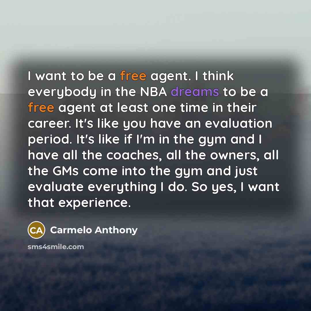 “I want to be a free agent. I think everybody in the NBA dreams to be a free agent at least one time in their career. It's like you have an evaluation period. It's like if I'm in the gym and I have all the coaches, all the owners, all the GMs come into the gym and just evaluate everything I do. So…” quote by Carmelo Anthony