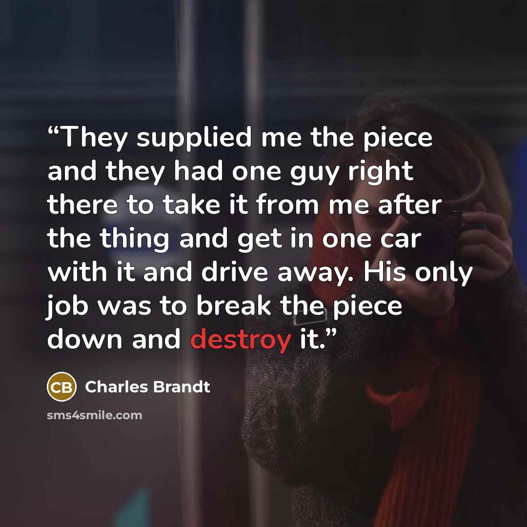 “They supplied me the piece and they had one guy right there to take it from me after the thing and get in one car with it and drive away. His only job was to break the piece down and destroy it.” quote by Charles Brandt