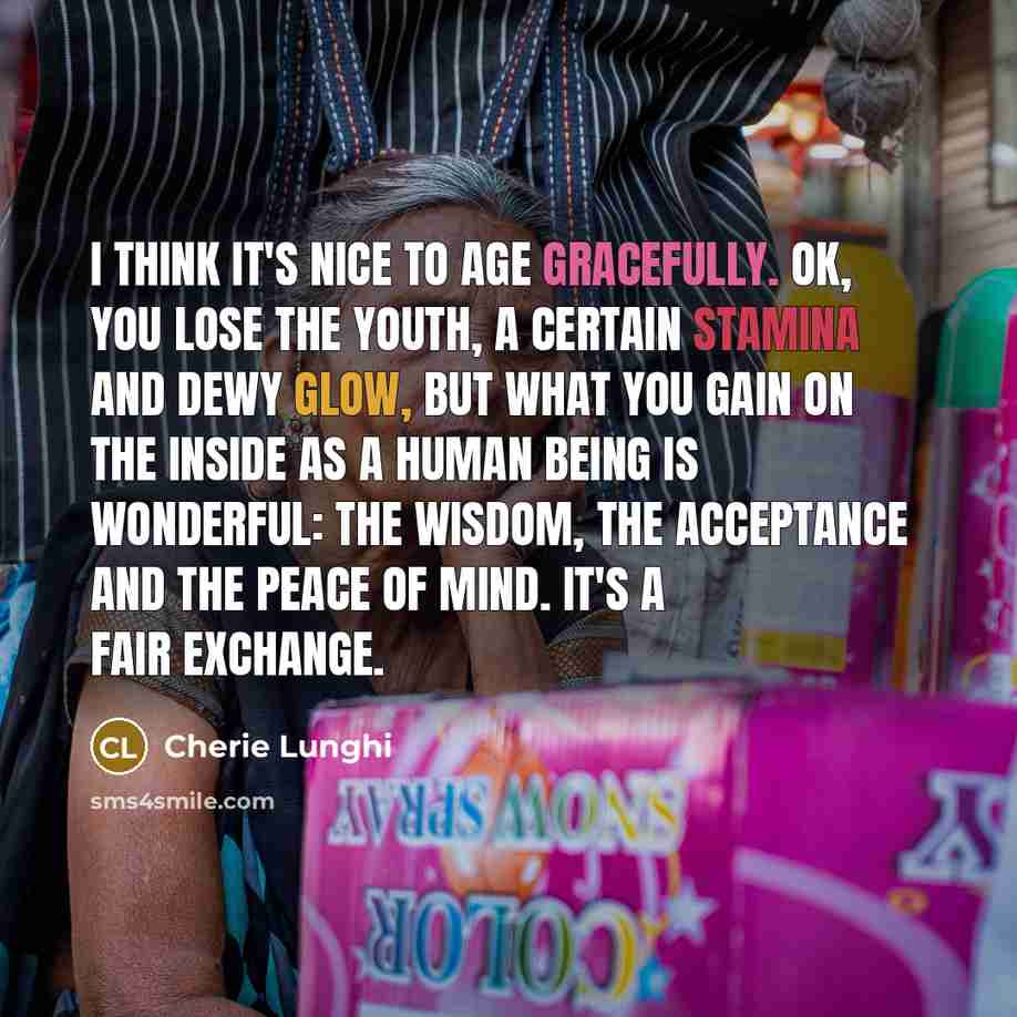 “I think it's nice to age gracefully. OK, you lose the youth, a certain stamina and dewy glow, but what you gain on the inside as a human being is wonderful: the wisdom, the acceptance and the peace of mind. It's a fair exchange.” quote by Cherie Lunghi