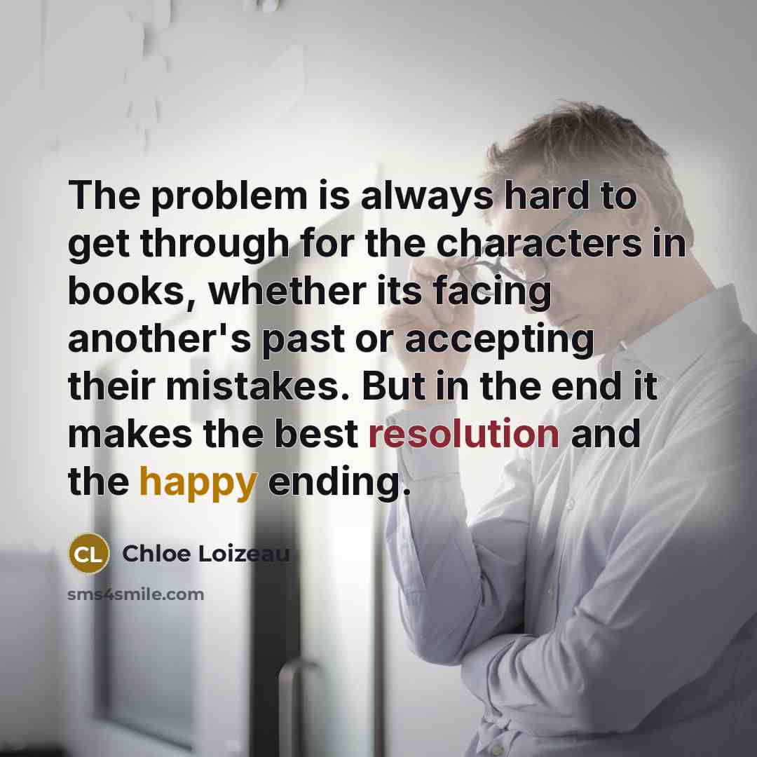 “The problem is always hard to get through for the characters in books, whether its facing another's past or accepting their mistakes. But in the end it makes the best resolution and the happy ending.” quote by Chloe Loizeau