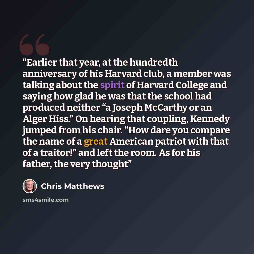 “Earlier that year, at the hundredth anniversary of his Harvard club, a member was talking about the spirit of Harvard College and saying how glad he was that the school had produced neither “a Joseph McCarthy or an Alger Hiss.” On hearing that coupling, Kennedy jumped from his chair. “How dare you…” quote by Chris Matthews