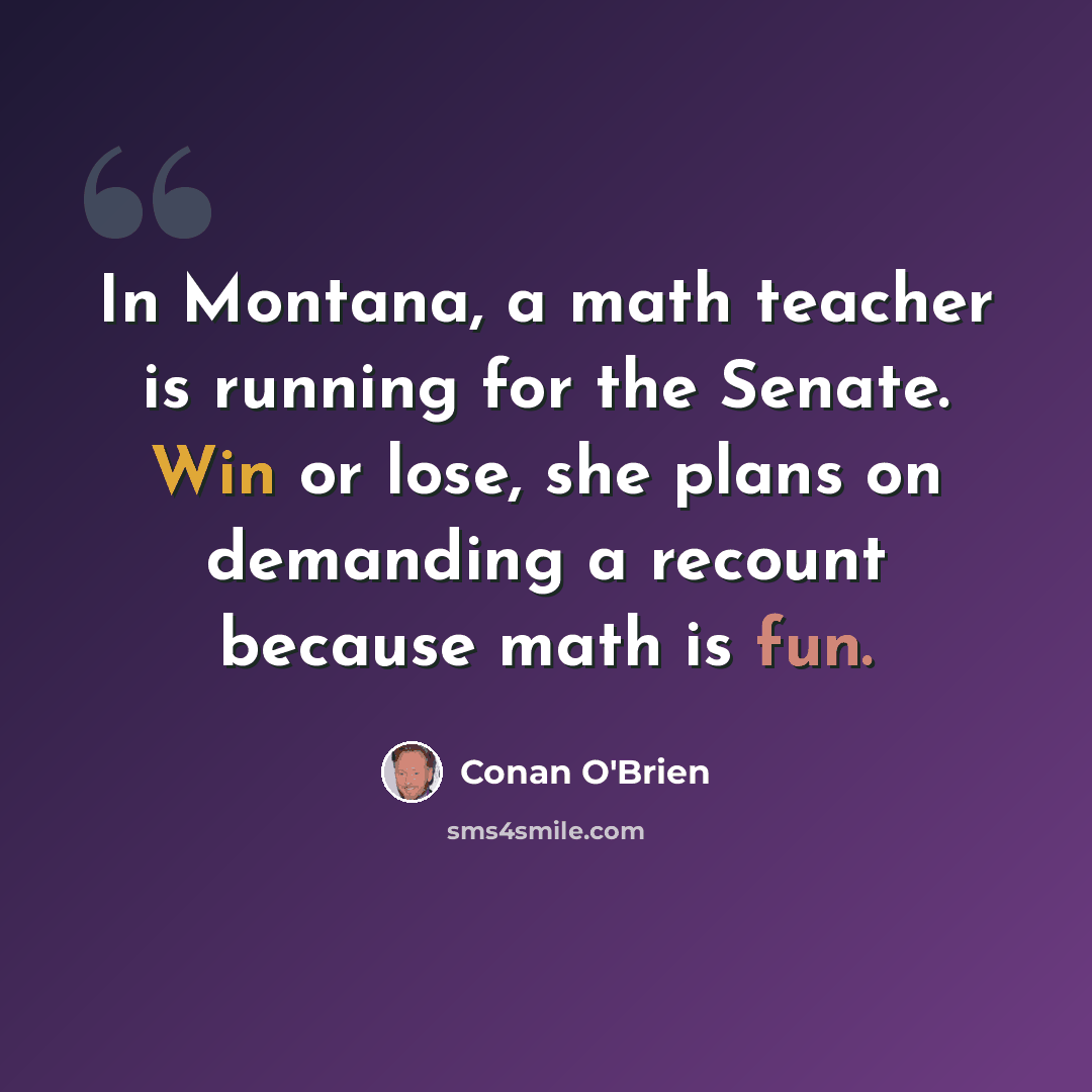 “In Montana, a math teacher is running for the Senate. Win or lose, she plans on demanding a recount because math is fun.” quote by Conan O'Brien
