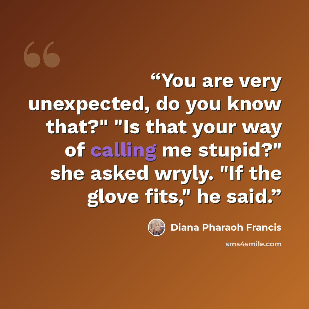 “You are very unexpected, do you know that?" "Is that your way of calling me stupid?" she asked wryly. "If the glove fits," he said.” quote by Diana Pharaoh Francis