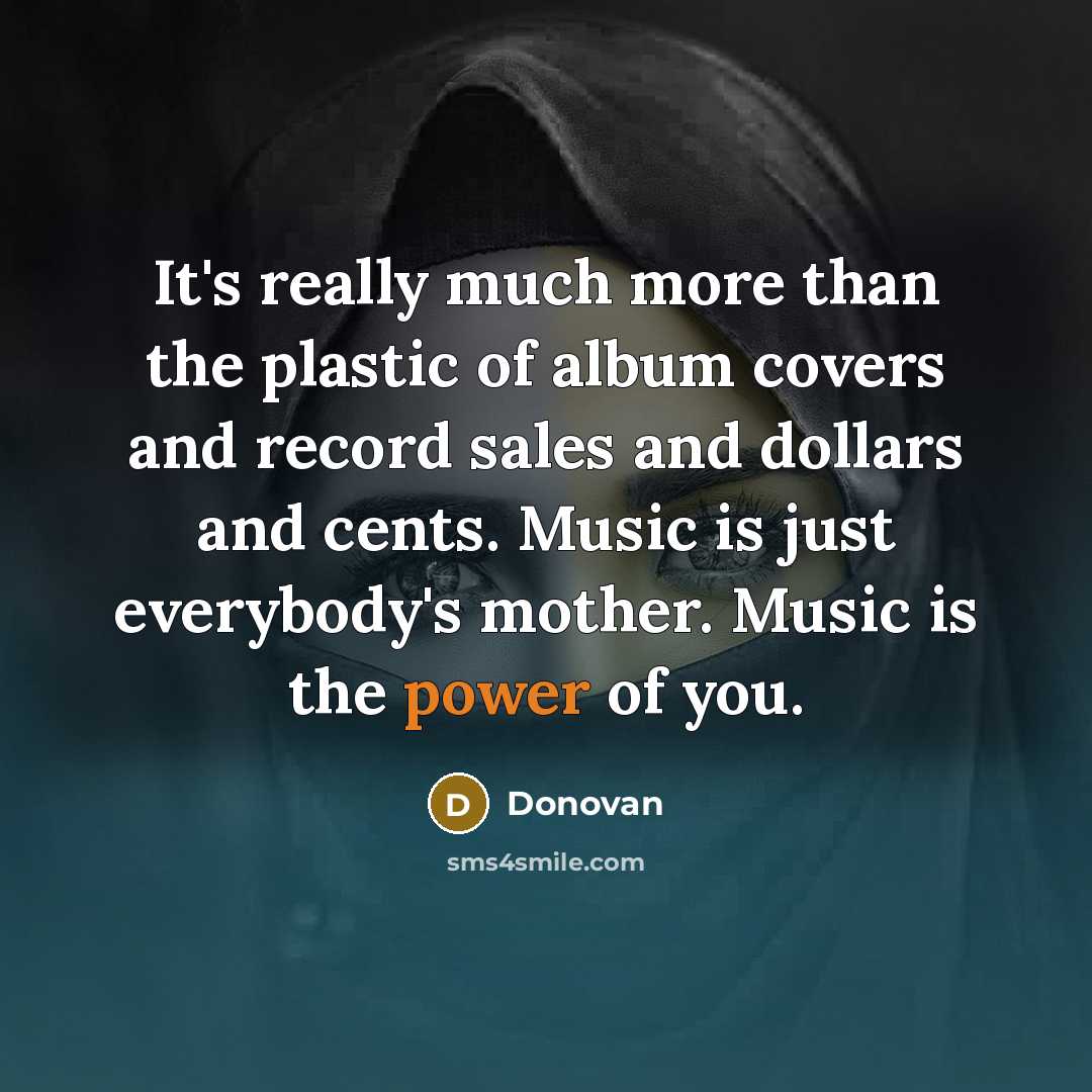 “It's really much more than the plastic of album covers and record sales and dollars and cents. Music is just everybody's mother. Music is the power of you.” quote by Donovan