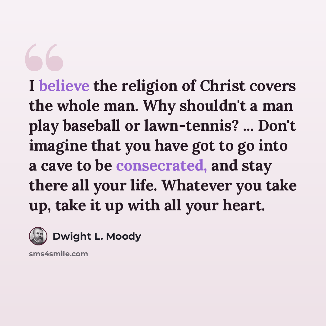 “I believe the religion of Christ covers the whole man. Why shouldn't a man play baseball or lawn-tennis? ... Don't imagine that you have got to go into a cave to be consecrated, and stay there all your life. Whatever you take up, take it up with all your heart.” quote by Dwight L. Moody
