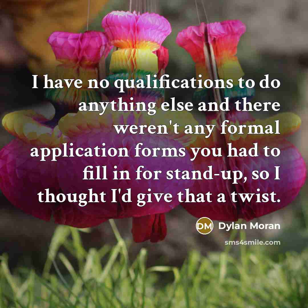 “I have no qualifications to do anything else and there weren't any formal application forms you had to fill in for stand-up, so I thought I'd give that a twist.” quote by Dylan Moran
