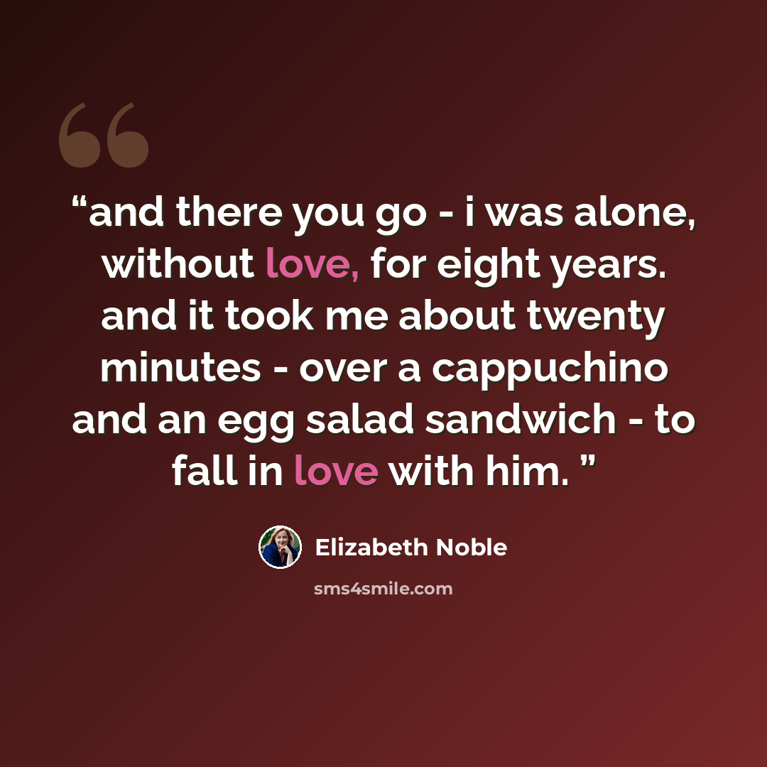 “and there you go - i was alone, without love, for eight years. and it took me about twenty minutes - over a cappuchino and an egg salad sandwich - to fall in love with him.” quote by Elizabeth Noble