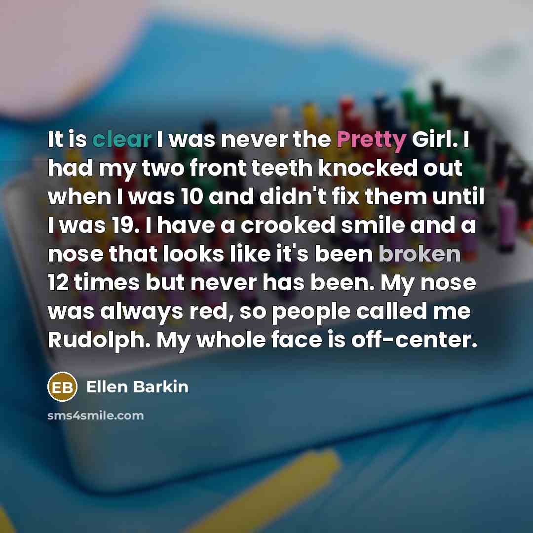 “It is clear I was never the Pretty Girl. I had my two front teeth knocked out when I was 10 and didn't fix them until I was 19. I have a crooked smile and a nose that looks like it's been broken 12 times but never has been. My nose was always red, so people called me Rudolph. My whole face is…” quote by Ellen Barkin