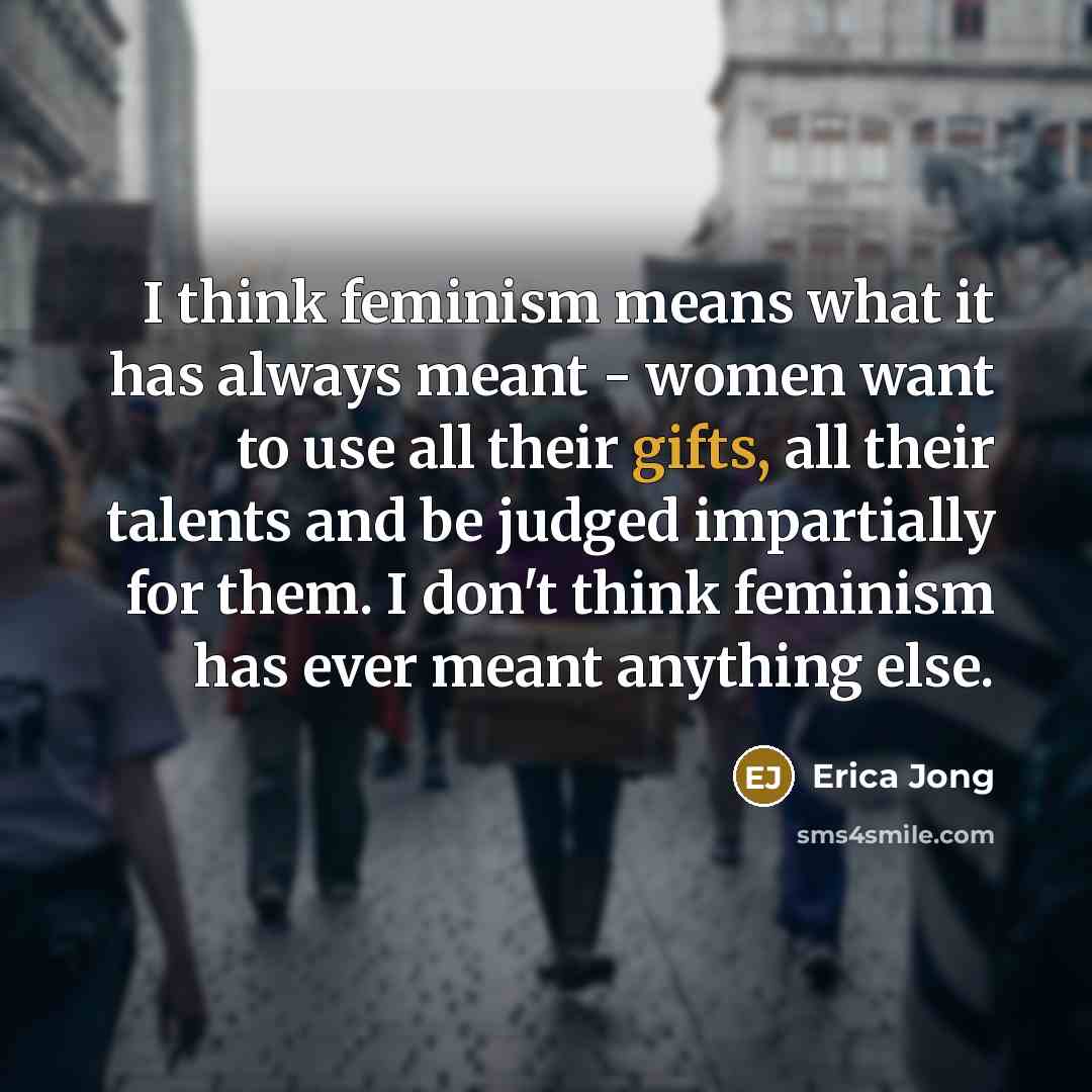 “I think feminism means what it has always meant - women want to use all their gifts, all their talents and be judged impartially for them. I don't think feminism has ever meant anything else.” quote by Erica Jong