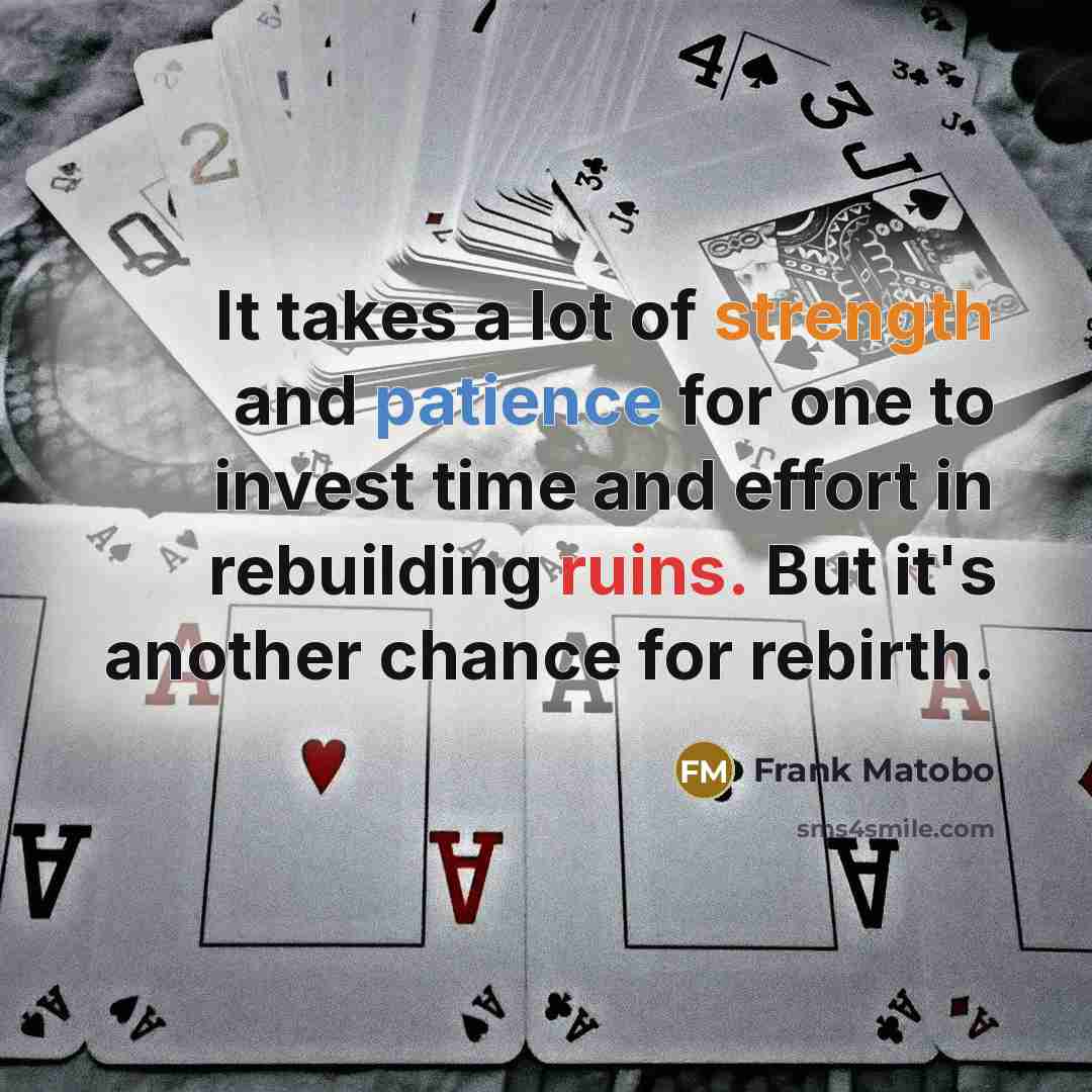 “It takes a lot of strength and patience for one to invest time and effort in rebuilding ruins. But it's another chance for rebirth.” quote by Frank Matobo
