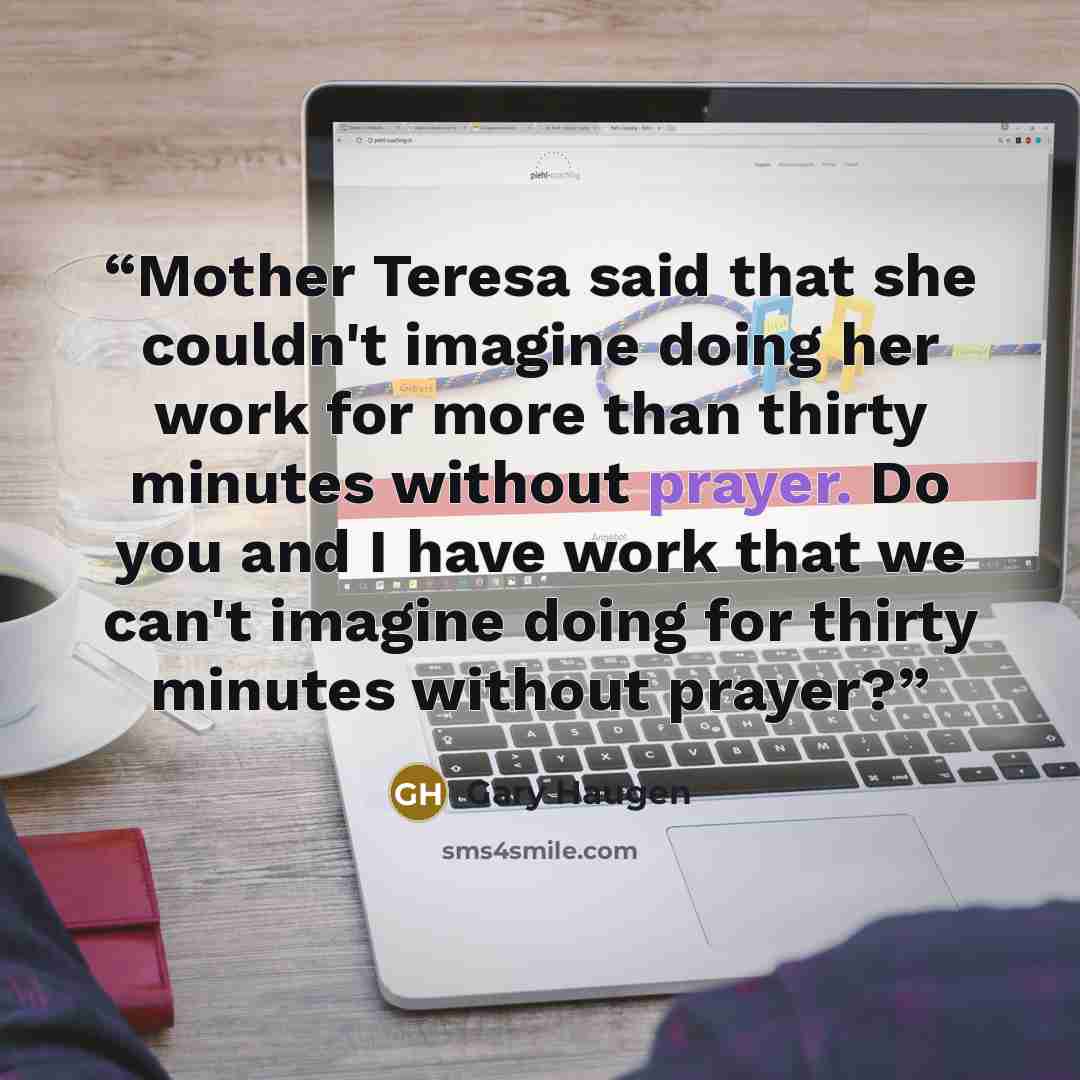 “Mother Teresa said that she couldn't imagine doing her work for more than thirty minutes without prayer. Do you and I have work that we can't imagine doing for thirty minutes without prayer?” quote by Gary Haugen