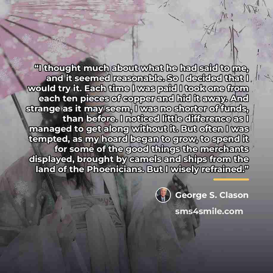 “I thought much about what he had said to me, and it seemed reasonable. So I decided that I would try it. Each time I was paid I took one from each ten pieces of copper and hid it away. And strange as it may seem, I was no shorter of funds, than before. I noticed little difference as I managed to…” quote by George S. Clason