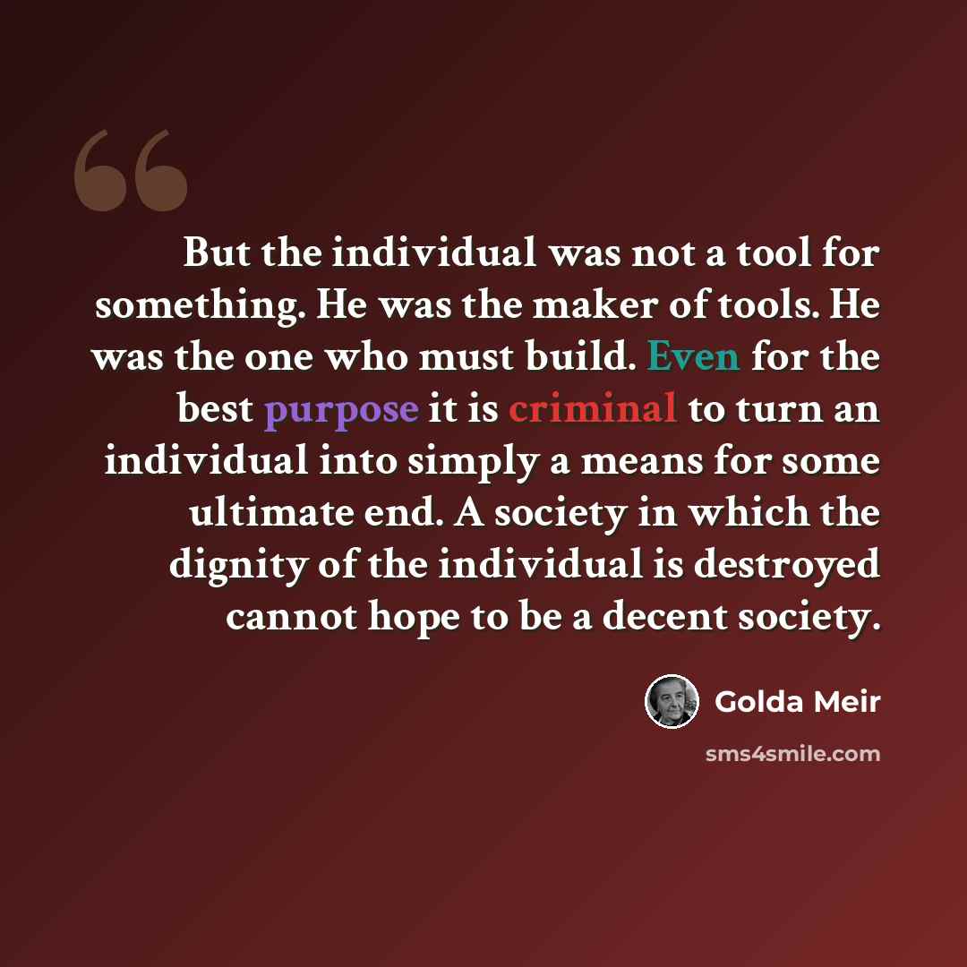 “But the individual was not a tool for something. He was the maker of tools. He was the one who must build. Even for the best purpose it is criminal to turn an individual into simply a means for some ultimate end. A society in which the dignity of the individual is destroyed cannot hope to be a…” quote by Golda Meir