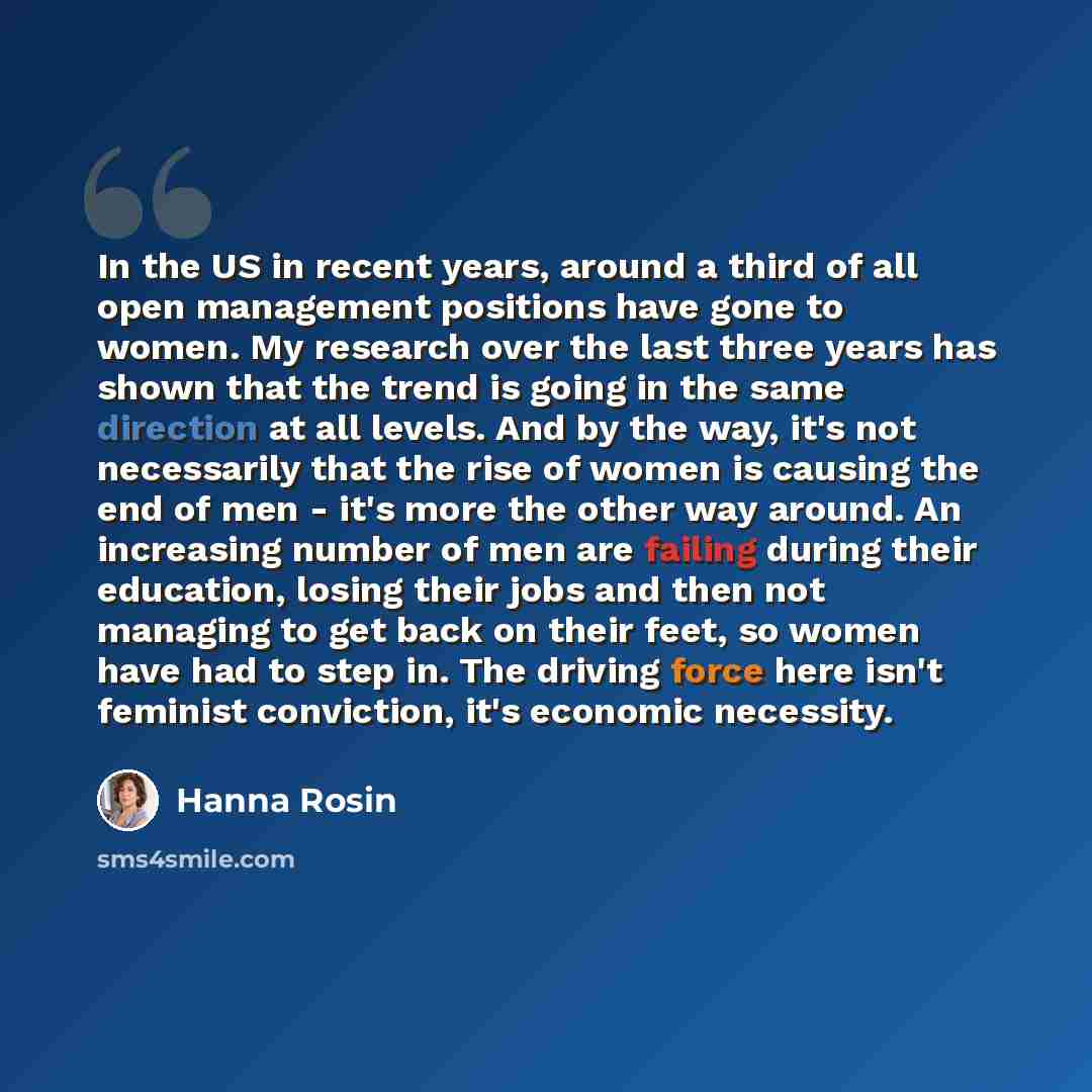 “In the US in recent years, around a third of all open management positions have gone to women. My research over the last three years has shown that the trend is going in the same direction at all levels. And by the way, it's not necessarily that the rise of women is causing the end of men - it's…” quote by Hanna Rosin