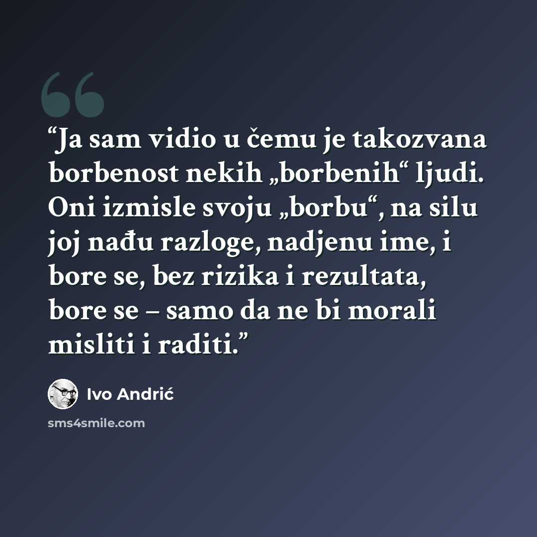 “Ja sam vidio u čemu je takozvana borbenost nekih „borbenih“ ljudi. Oni izmisle svoju „borbu“, na silu joj nađu razloge, nadjenu ime, i bore se, bez rizika i rezultata, bore se – samo da ne bi morali misliti i raditi.” quote by Ivo Andrić