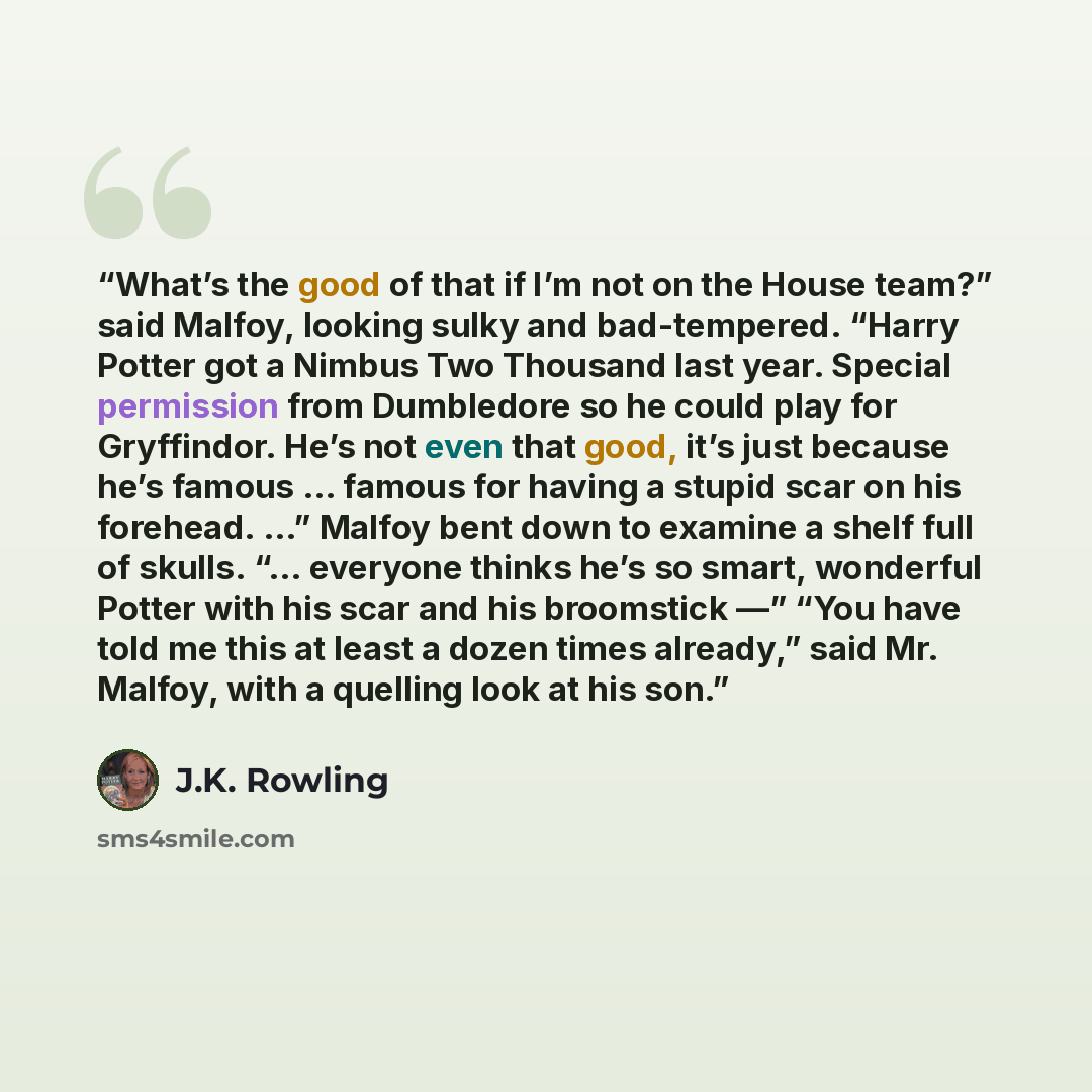 “What’s the good of that if I’m not on the House team?” said Malfoy, looking sulky and bad-tempered. “Harry Potter got a Nimbus Two Thousand last year. Special permission from Dumbledore so he could play for Gryffindor. He’s not even that good, it’s just because he’s famous … famous for having a…” quote by J.K. Rowling