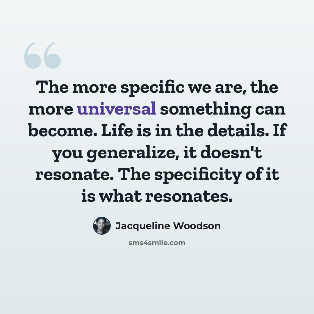 “The more specific we are, the more universal something can become. Life is in the details. If you generalize, it doesn't resonate. The specificity of it is what resonates.” quote by Jacqueline Woodson