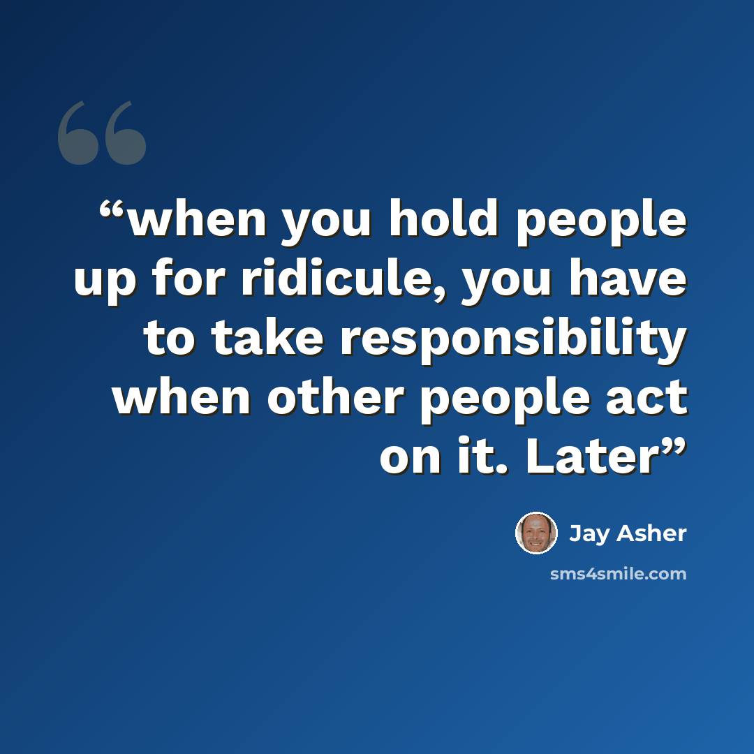 “when you hold people up for ridicule, you have to take responsibility when other people act on it. Later” quote by Jay Asher