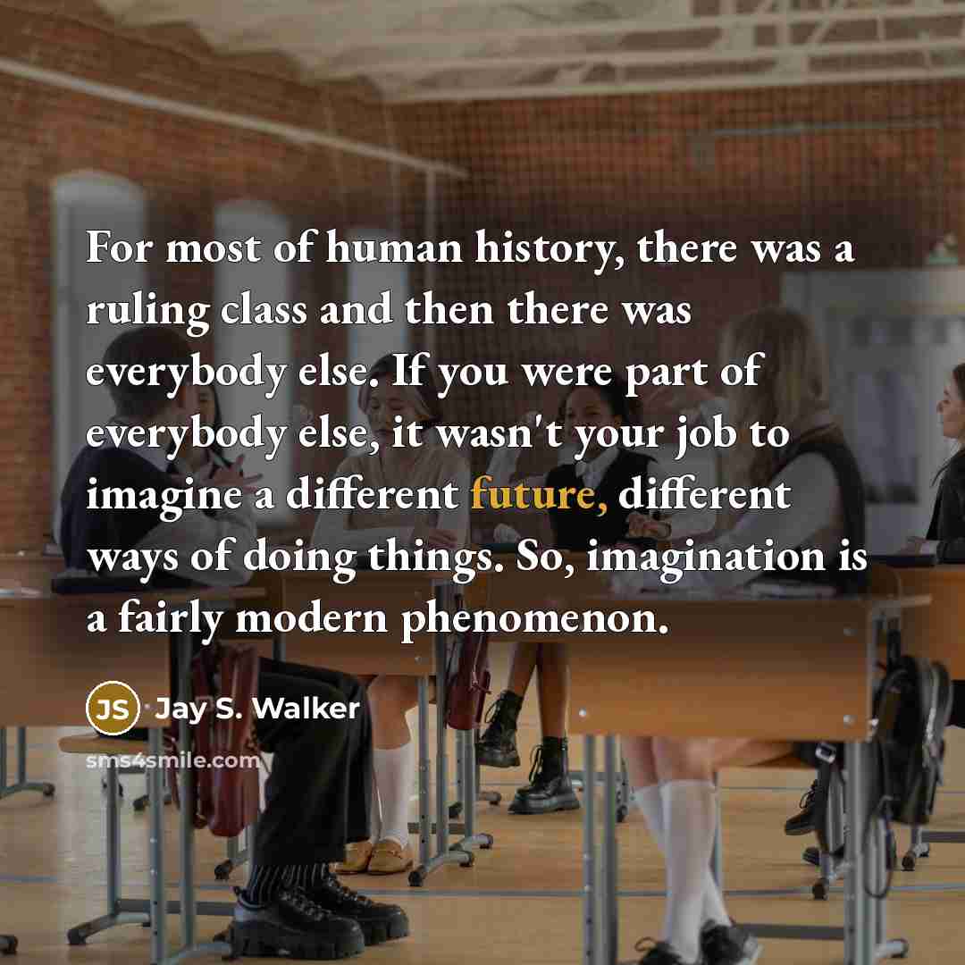 “For most of human history, there was a ruling class and then there was everybody else. If you were part of everybody else, it wasn't your job to imagine a different future, different ways of doing things. So, imagination is a fairly modern phenomenon.” quote by Jay S. Walker
