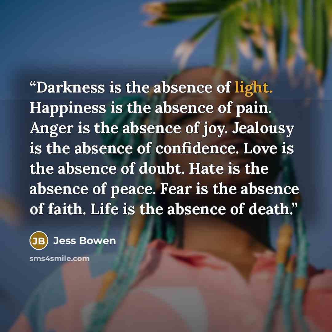 “Darkness is the absence of light. Happiness is the absence of pain. Anger is the absence of joy. Jealousy is the absence of confidence. Love is the absence of doubt. Hate is the absence of peace. Fear is the absence of faith. Life is the absence of death.” quote by Jess Bowen