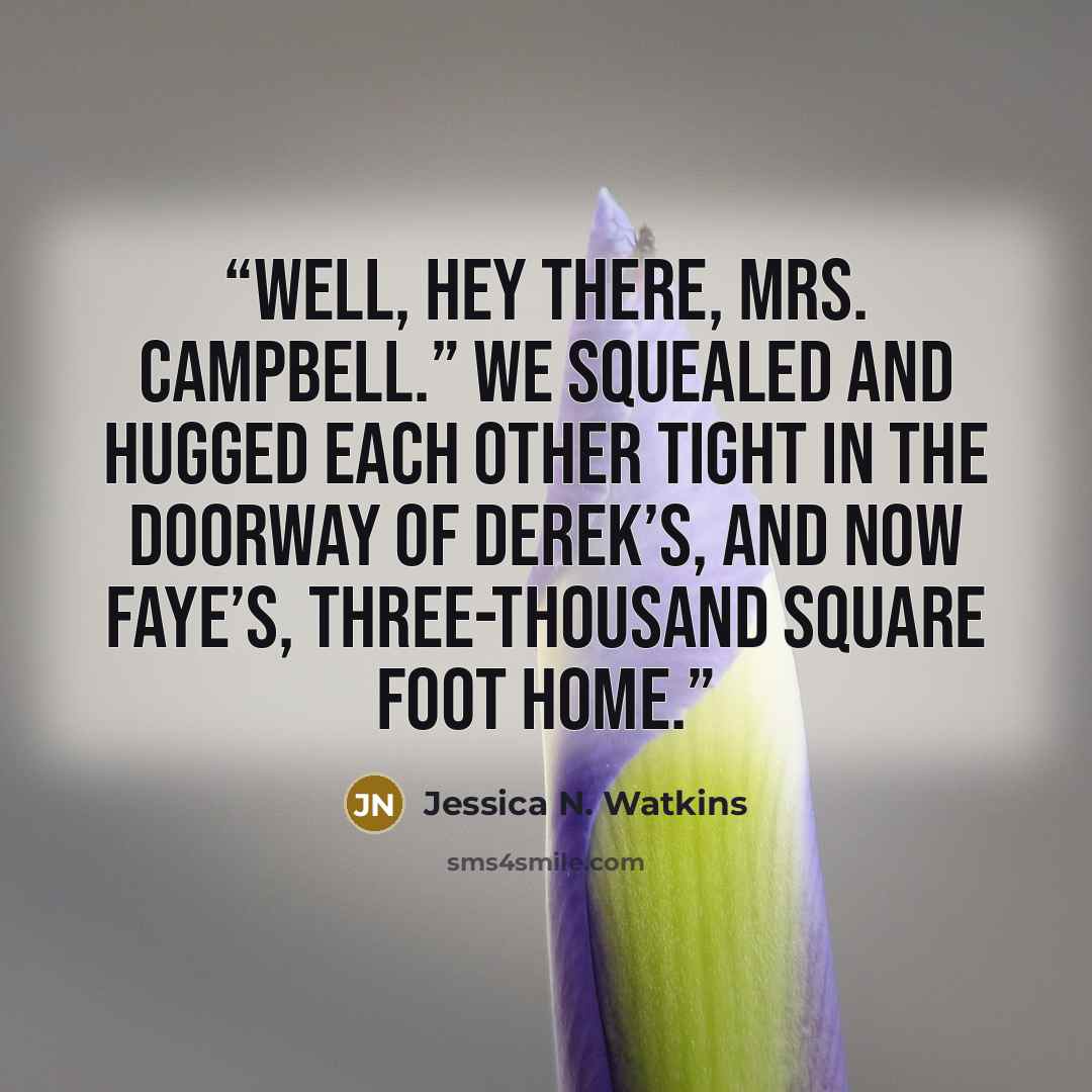 “Well, hey there, Mrs. Campbell.” We squealed and hugged each other tight in the doorway of Derek’s, and now Faye’s, three-thousand square foot home.” quote by Jessica N. Watkins