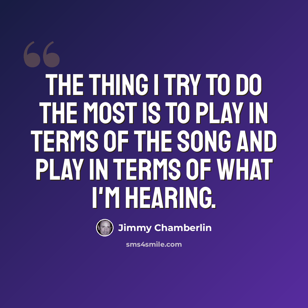 “The thing I try to do the most is to play in terms of the song and play in terms of what I'm hearing.” quote by Jimmy Chamberlin