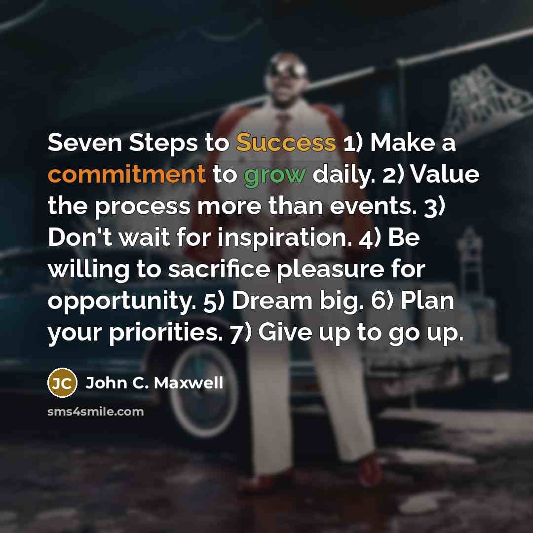“Seven Steps to Success 1) Make a commitment to grow daily. 2) Value the process more than events. 3) Don't wait for inspiration. 4) Be willing to sacrifice pleasure for opportunity. 5) Dream big. 6) Plan your priorities. 7) Give up to go up.” quote by John C. Maxwell