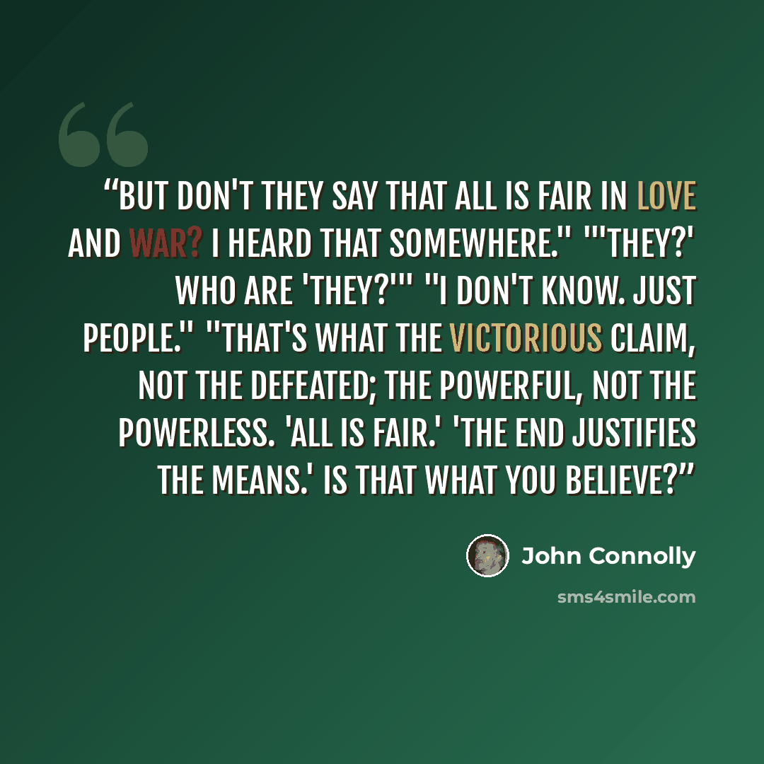“But don't they say that all is fair in love and war? I heard that somewhere." "'They?' Who are 'they?'" "I don't know. Just people." "That's what the victorious claim, not the defeated; the powerful, not the powerless. 'All is fair.' 'The end justifies the means.' Is that what you believe?” quote by John Connolly