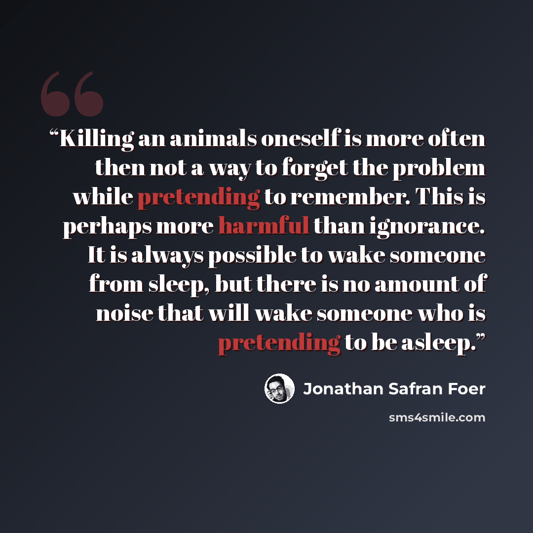 “Killing an animals oneself is more often then not a way to forget the problem while pretending to remember. This is perhaps more harmful than ignorance. It is always possible to wake someone from sleep, but there is no amount of noise that will wake someone who is pretending to be asleep.” quote by Jonathan Safran Foer