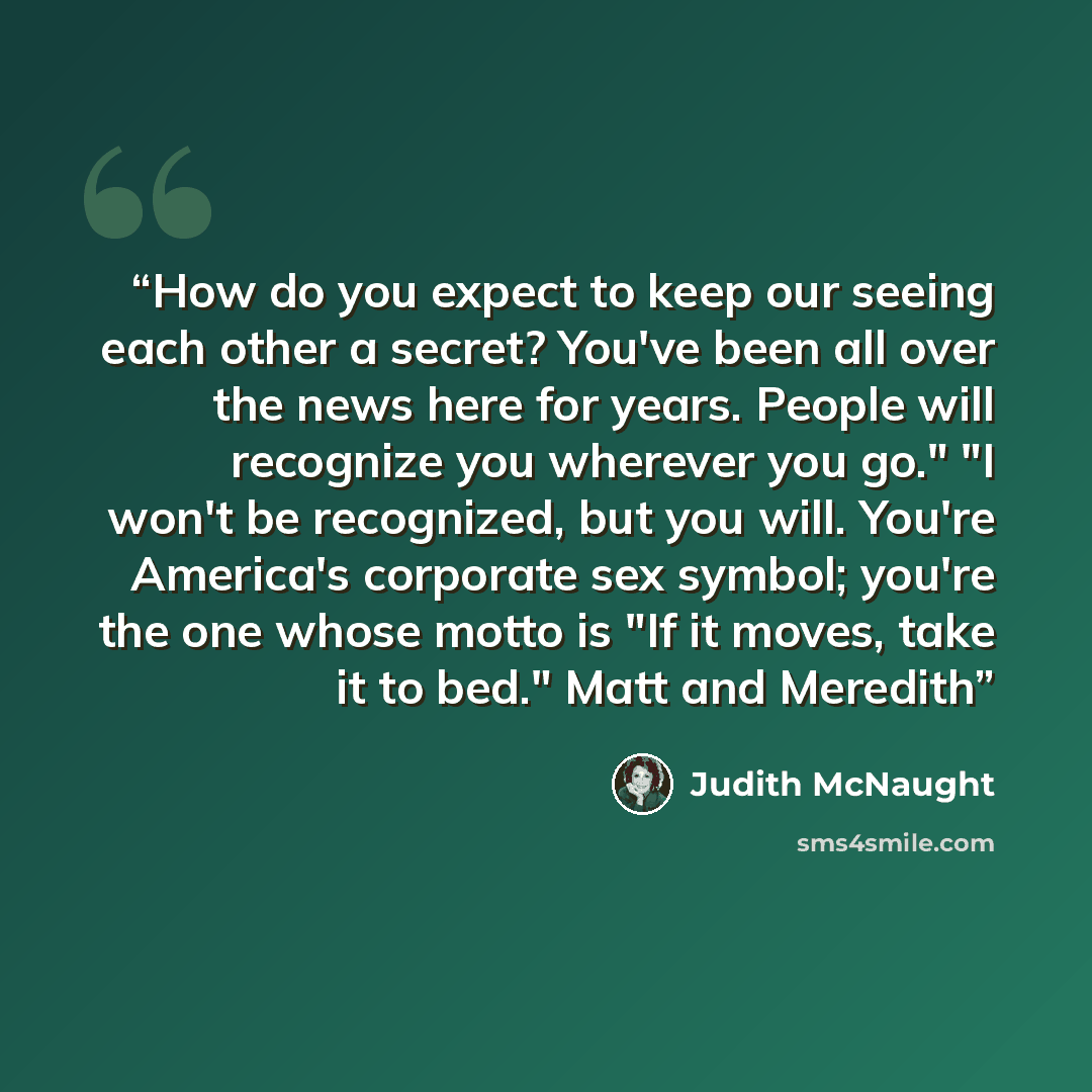 “How do you expect to keep our seeing each other a secret? You've been all over the news here for years. People will recognize you wherever you go." "I won't be recognized, but you will. You're America's corporate sex symbol; you're the one whose motto is "If it moves, take it to bed." Matt and…” quote by Judith McNaught