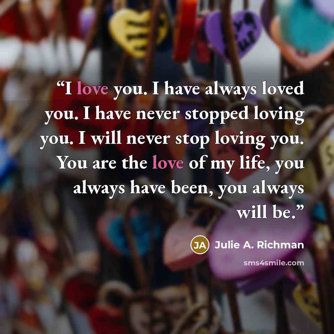 “I love you. I have always loved you. I have never stopped loving you. I will never stop loving you. You are the love of my life, you always have been, you always will be.” quote by Julie A. Richman