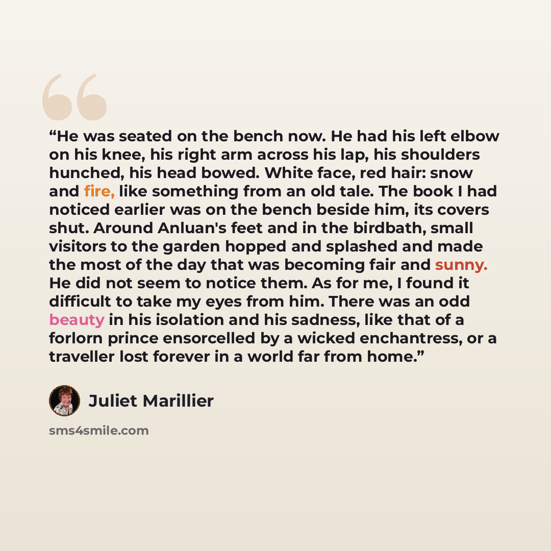 “He was seated on the bench now. He had his left elbow on his knee, his right arm across his lap, his shoulders hunched, his head bowed. White face, red hair: snow and fire, like something from an old tale. The book I had noticed earlier was on the bench beside him, its covers shut. Around Anluan's…” quote by Juliet Marillier