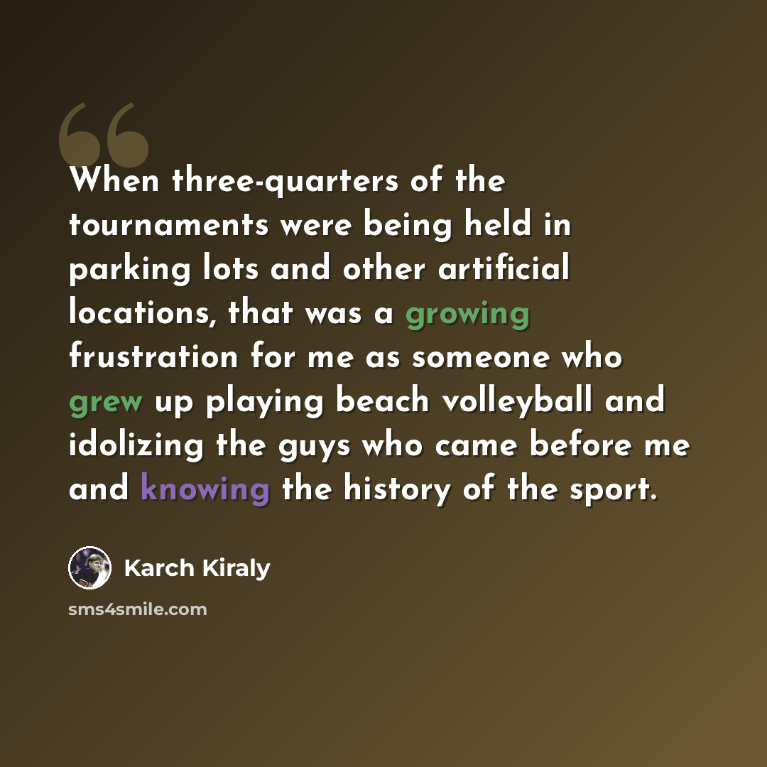 “When three-quarters of the tournaments were being held in parking lots and other artificial locations, that was a growing frustration for me as someone who grew up playing beach volleyball and idolizing the guys who came before me and knowing the history of the sport.” quote by Karch Kiraly