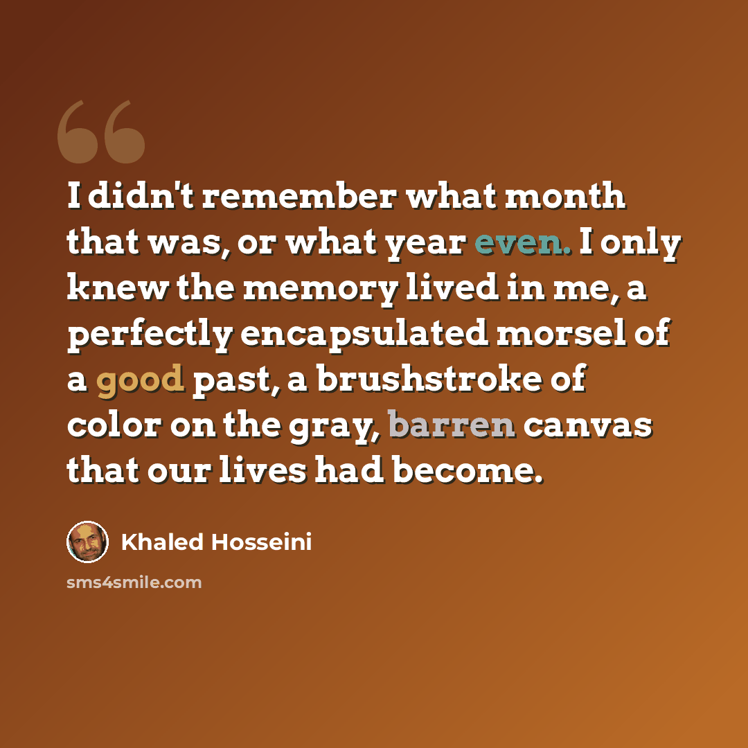 “I didn't remember what month that was, or what year even. I only knew the memory lived in me, a perfectly encapsulated morsel of a good past, a brushstroke of color on the gray, barren canvas that our lives had become.” quote by Khaled Hosseini